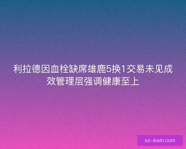 利拉德因血栓缺席雄鹿5换1交易未见成效管理层强调健康至上