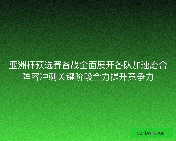 亚洲杯预选赛备战全面展开各队加速磨合阵容冲刺关键阶段全力提升竞争力